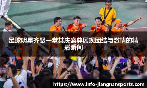 足球明星齐聚一堂共庆盛典展现团结与激情的精彩瞬间